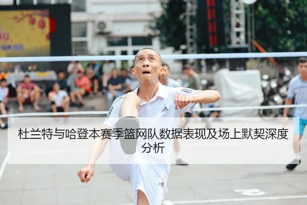 杜兰特与哈登本赛季篮网队数据表现及场上默契深度分析