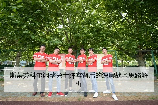 斯蒂芬科尔调整勇士阵容背后的深层战术思路解析