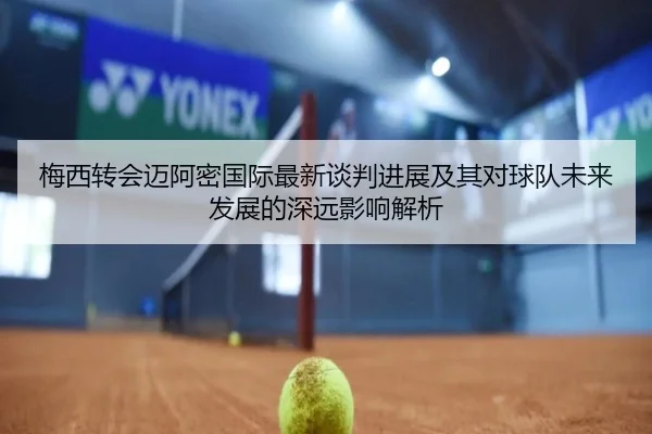 梅西转会迈阿密国际最新谈判进展及其对球队未来发展的深远影响解析